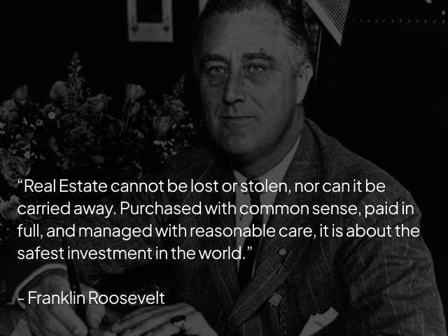 "Real Estate cannot be lost or stolen, nor can it be carried away. Purchased with common sense, paid in full, and managed with reasonable care, it is about the safest investment in the world" - Franklin Roosevelt "Real Estate cannot be lost or stolen, nor can it be carried away. Purchased with common sense, paid in full, and managed with reasonable care, it is about the safest investment in the world" - Franklin Roosevelt