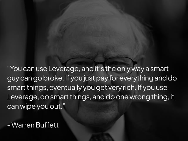 "You can use Leverage, and it's the only way a smart guy can go broke. If you just pay for everything and do smart things, eventually you get very rich. If you use Leverage, do smart things, and do one wrong thing, it can wipe you out." -Warren Buffett "You can use Leverage, and it's the only way a smart guy can go broke. If you just pay for everything and do smart things, eventually you get very rich. If you use Leverage, do smart things, and do one wrong thing, it can wipe you out." -Warren Buffett